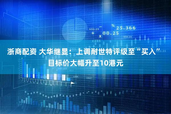 浙商配资 大华继显：上调耐世特评级至“买入” 目标价大幅升至10港元