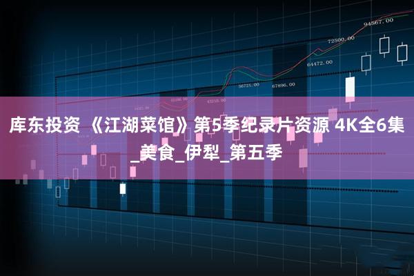 库东投资 《江湖菜馆》第5季纪录片资源 4K全6集_美食_伊犁_第五季