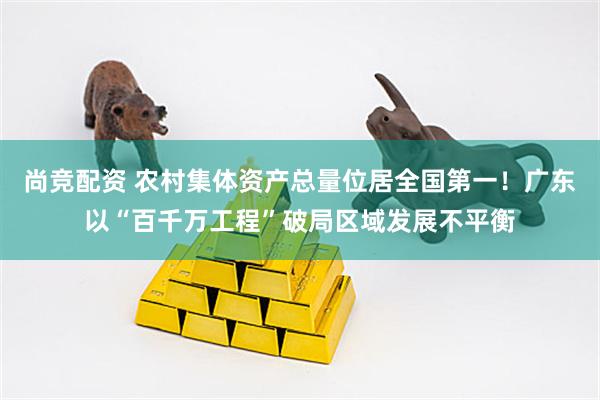 尚竞配资 农村集体资产总量位居全国第一！广东以“百千万工程”破局区域发展不平衡