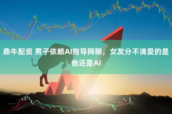 鼎牛配资 男子依赖AI指导网聊，女友分不清爱的是他还是AI