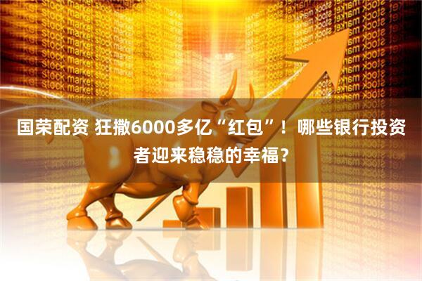 国荣配资 狂撒6000多亿“红包”！哪些银行投资者迎来稳稳的幸福？