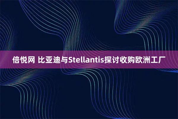 倍悦网 比亚迪与Stellantis探讨收购欧洲工厂